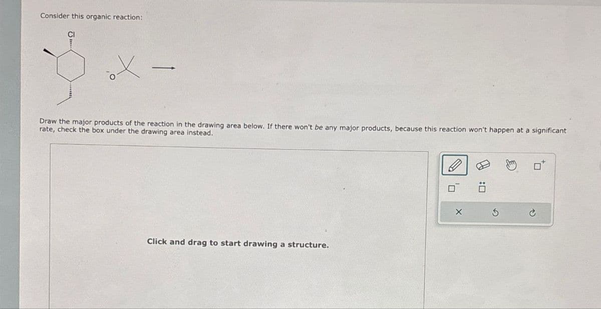 Consider this organic reaction:
CI
Draw the major products of the reaction in the drawing area below. If there won't be any major products, because this reaction won't happen at a significant
rate, check the box under the drawing area instead.
Click and drag to start drawing a structure.
G