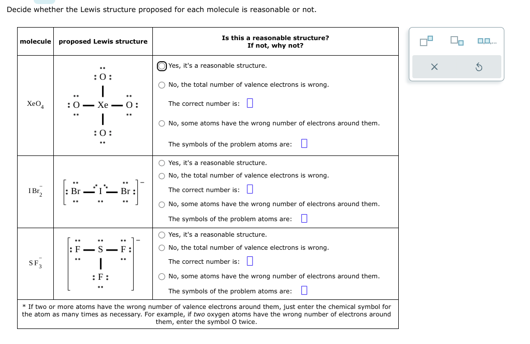 Decide whether the Lewis structure proposed for each molecule is reasonable or not.
molecule proposed Lewis structure
XeO4
I Br,
SF 3
0:
:0:
I
I
:0:
: 8-1
::
T
S-
: F
—
Is this a reasonable structure?
If not, why not?
Yes, it's a reasonable structure.
O No, the total number of valence electrons is wrong.
The correct number is:
O No, some atoms have the wrong number of electrons around them.
The symbols of the problem atoms are:
O Yes, it's a reasonable structure.
O No, the total number of valence electrons is wrong.
The correct number is:
O No, some atoms have the wrong number of electrons around them.
The symbols of the problem atoms are:
O Yes, it's a reasonable structure.
O No, the total number of valence electrons is wrong.
The correct number is:
O No, some atoms have the wrong number of electrons around them.
The symbols of the problem atoms are:
* If two or more atoms have the wrong number of valence electrons around them, just enter the chemical symbol for
the atom as many times as necessary. For example, two oxygen atoms have the wrong number of electrons around
them, enter the symbol O twice.
X
0,0,...