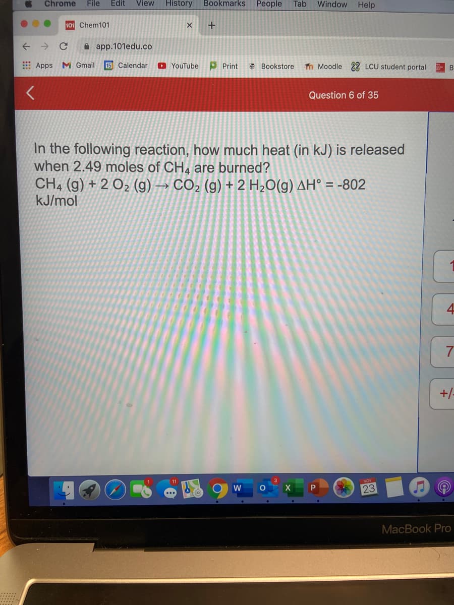 Chrome
File
Edit
View
History
Bookmarks
People
Tab
Window Help
101 Chem101
+
A app.101edu.co
E Apps M Gmail
15 Calendar
O YouTube
P Print
e Bookstore
Tn Moodle 22 LCU student portal
- B
Question 6 of 35
In the following reaction, how much heat (in kJ) is released
when 2.49 moles of CH4 are burned?
CH4 (g) + 2 O2 (g) → CO2 (g) + 2 H2O(g) AH° = -802
kJ/mol
7
+/-
23
...
MacBook Pro
