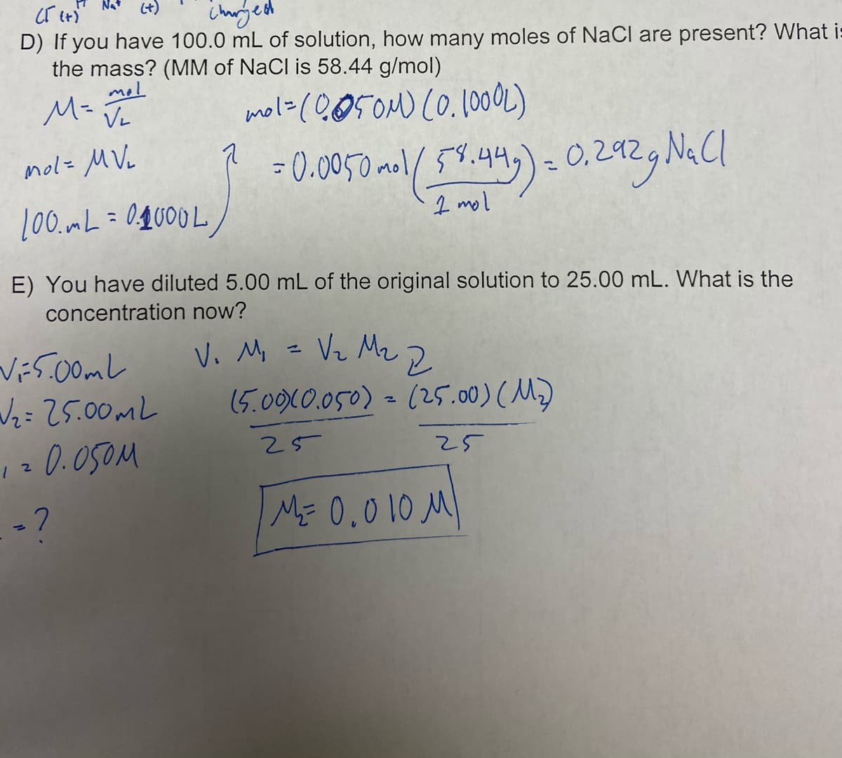 Nat
(t)
D) If you have 100.0 mL of solution, how many moles of NaCl are present? What i:
the mass? (MM of NaCl is 58.44 g/mol)
mol
M=
Vz
mol=(0050M) (O.100OL)
mol= MVL
= 0.0050 aol 5%.44,)-
0,292
%3D
I mol
E) You have diluted 5.00 mL of the original solution to 25.00 mL. What is the
concentration now?
Vi5.00mL
Wz=25.00ML
0.050M
Vi Mi = Vz Mz 2
(5.0010.050)- 125.00)(人)
25
25
ME 0,010 M)
