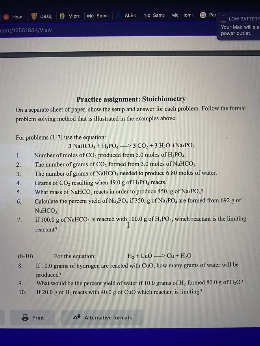 00T How
A Desig
E Micro
mlc Speec
ALEK
mlc Samp
mc Home
G Per
O LOW BATTERY
Your Mac will sle
ntent/12551884/View
power outlet.
Practice assignment: Stoichiometry
On a separate sheet of paper, show the setup and answer for each problem. Follow the formal
problem solving method that is illustrated in the examples above.
For problems (1-7) use the equation:
3 NaHCO, + H;PO4 ----> 3 CO2 +3 H2O +Na;PO4
Number of moles of CO2 produced from 5.0 moles of H;PO,.
1.
The number of grams of CO, formed from 3.0 moles of NaHCO3.
The number of grams of NaHCO, needed to produce 6.80 moles of water.
2.
3.
4.
Grams of CO2 resulting when 49.0 g of H3PO4 reacts.
What mass of NaHCO3 reacts in order to produce 450. g of Na;PO4?
Calculate the percent yield of Na3PO, if 350. g of Na;PO, are formed from 692 g of
5.
6.
NaHCO3,
7.
If 100.0 g of NAHCO3 is reacted with 100.0 g of H3PO4, which reactant is the limiting
reactant?
(8-10)
For the equation:
H2 + CuO ---> Cu + H,O
If 10.0 grams of hydrogen are reacted with CuO, how many grams of water will be
produced?
What would be the percent yield of water if 10.0 grams of H2 formed 80.0 g of H2O?
8.
9.
10.
If 20.0 g of H, reacts with 40.0 g of CuO which reactant is limiting?
Print
A Alternative formats
