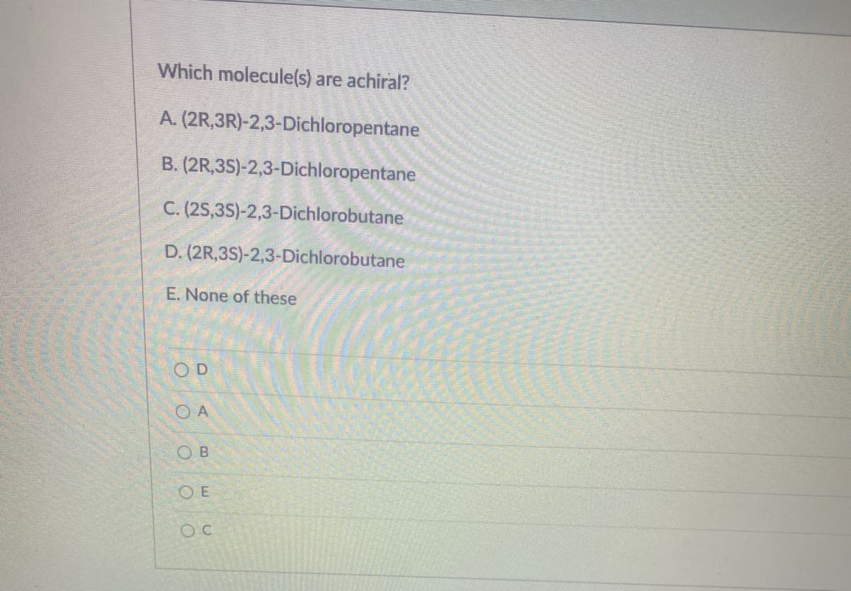 Which molecule(s) are achiral?
A. (2R,3R)-2,3-Dichloropentane
B. (2R,35)-2,3-Dichloropentane
C. (2S,3S)-2,3-Dichlorobutane
D. (2R,3S)-2,3-Dichlorobutane
E. None of these
O D
O A
O B
O E
