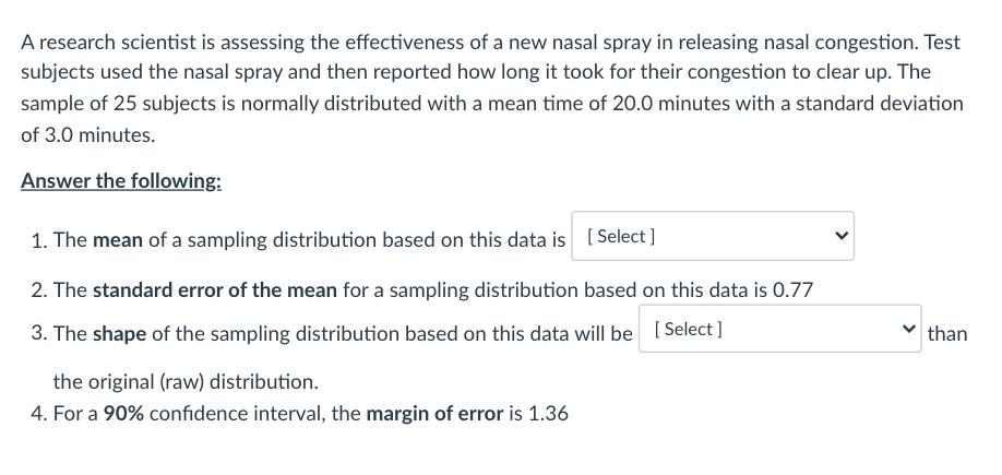 A research scientist is assessing the effectiveness of a new nasal spray in releasing nasal congestion. Test
subjects used the nasal spray and then reported how long it took for their congestion to clear up. The
sample of 25 subjects is normally distributed with a mean time of 20.0 minutes with a standard deviation
of 3.0 minutes.
Answer the following:
1. The mean of a sampling distribution based on this data is ( Select]
2. The standard error of the mean for a sampling distribution based on this data is 0.77
3. The shape of the sampling distribution based on this data will be [ Select]
than
the original (raw) distribution.
4. For a 90% confidence interval, the margin of error is 1.36
