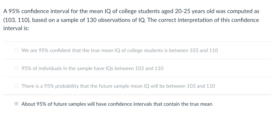 A 95% confidence interval for the mean IQ of college students aged 20-25 years old was computed as
(103, 110), based on a sample of 130 observations of IQ. The correct interpretation of this confidence
interval is:
We are 95% confident that the true mean IQ of college students is between 103 and 110
O 95% of individuals in the sample have IQs between 103 and 110
There is a 95% probability that the future sample mean IQ will be between 103 and 110
About 95% of future samples will have confidence intervals that contain the true mean
