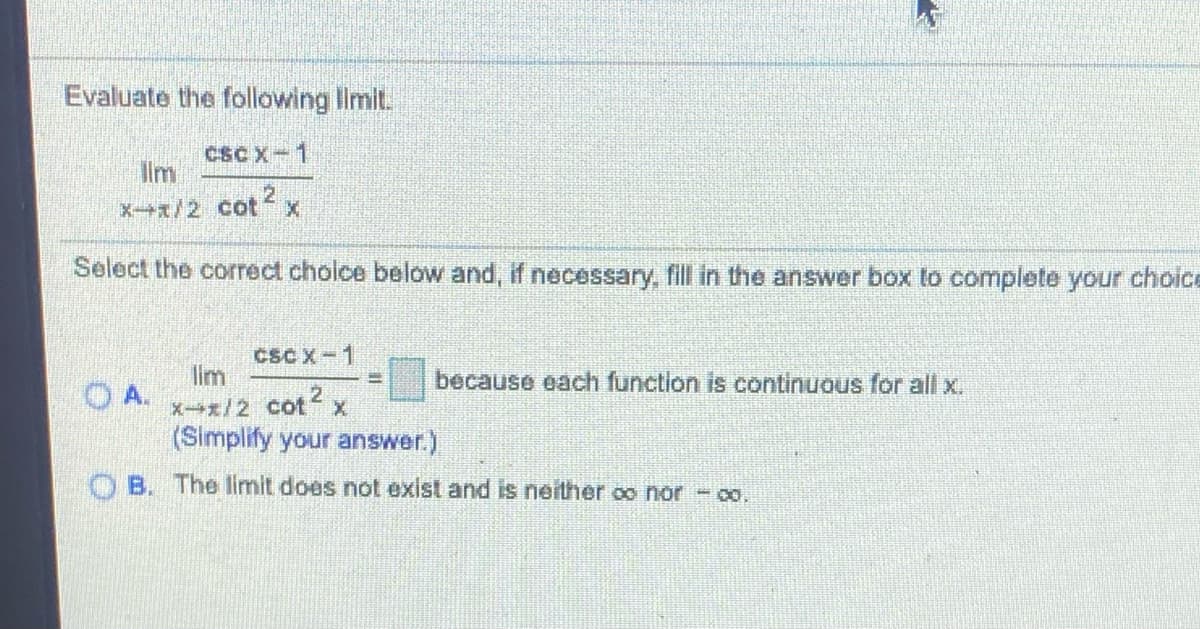 ### Evaluation of Limits in Trigonometric Functions

#### Problem Statement:
Evaluate the following limit:

\[
\lim_{{x \to \pi/2}} \frac{{\csc x - 1}}{{\cot^2 x}}
\]

#### Solution Choices:
Select the correct choice below and, if necessary, fill in the answer box to complete your choice.

**A.**

\[
\lim_{{x \to \pi/2}} \frac{{\csc x - 1}}{{\cot^2 x}} = \boxed{} \quad \text{because each function is continuous for all } x.
\] 
*(Simplify your answer.)*

**B.**

The limit does not exist and is neither \(\infty\) nor \(-\infty\).

---

In solving the problem, you may need to recall the definitions and properties of the trigonometric functions involved:

- \(\csc x = \frac{1}{\sin x}\)
- \(\cot x = \frac{\cos x}{\sin x}\)

Considering the behavior of these trigonometric functions as \( x \) approaches \( \pi/2 \) could help in simplifying the limit.