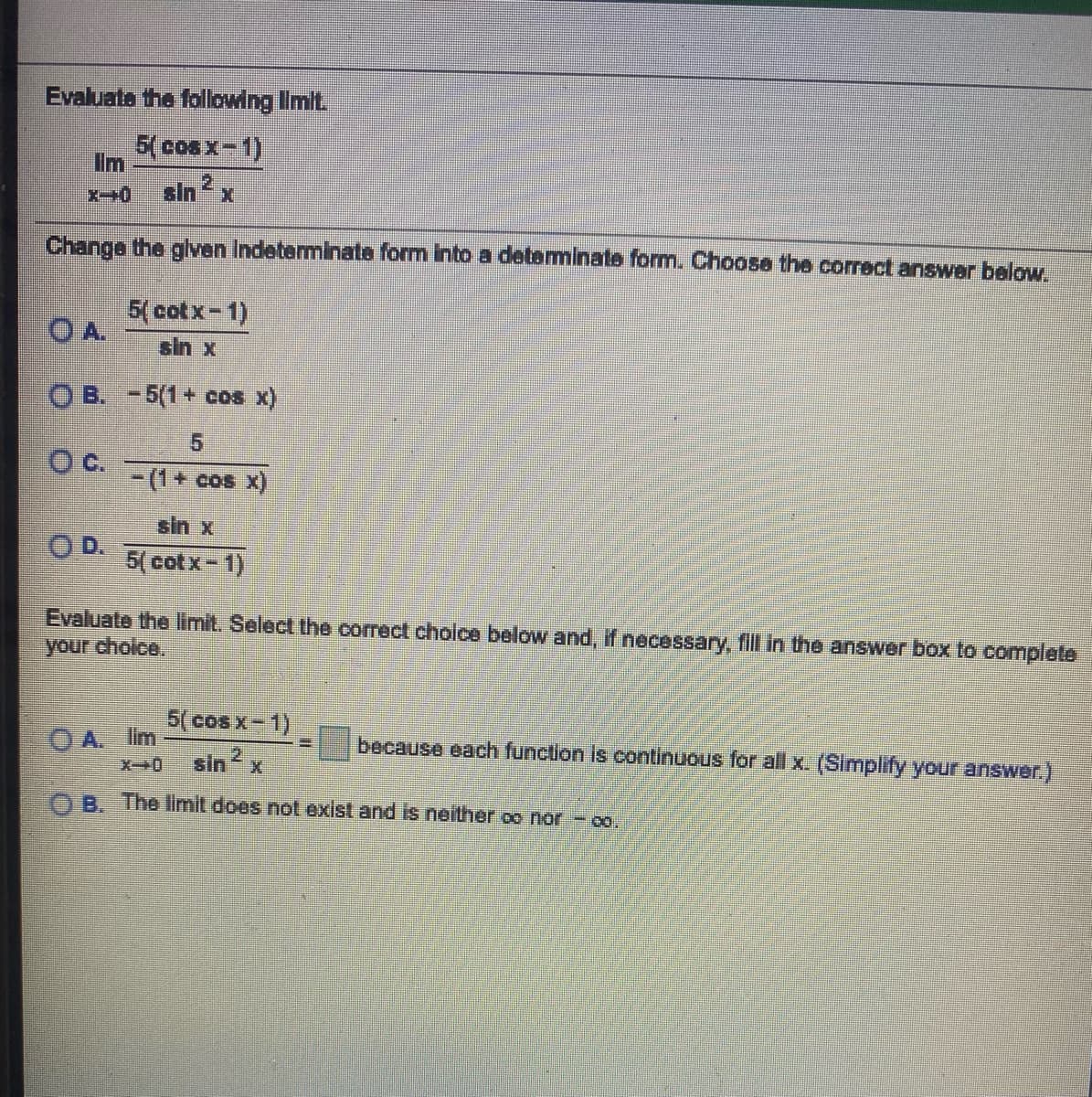 sin2
Evaluate the following Iimit.
5(cosx-1)
Im
cinx
Change the glven Indeterminate form Into a deteminate form. Choose the correct answer below.
5( cotx-1)
O A.
sin x
O B. -5(1+ cos x)
C.
- (1+
+ cos X)
sin x
OD.
5( cotx-1)
Evaluate the limit. Select the correct cholce below and, if necessary, fll in the answer box to complete
your cholce.
5( cos x- 1)
O A. Im
because each function is continuous for all x. (Simplify your answer.)
OB. The limit does not exist and is neither oo nor - co.
