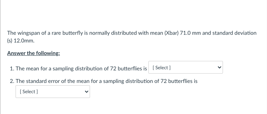 The wingspan of a rare butterfly is normally distributed with mean (Xbar) 71.0 mm and standard deviation
(s) 12.0mm.
Answer the following:
1. The mean for a sampling distribution of 72 butterflies is ( Select ]
2. The standard error of the mean for a sampling distribution of 72 butterflies is
[ Select ]
>
