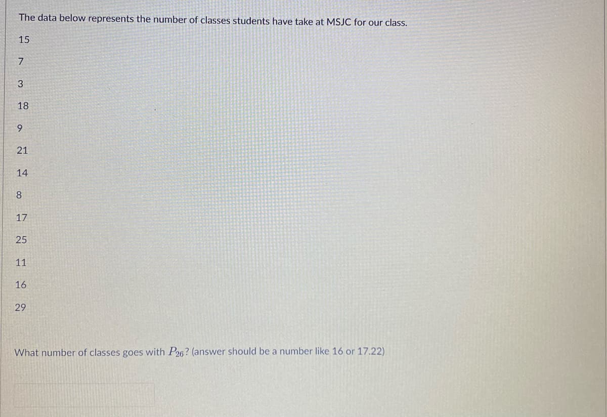 ### Number of Classes Taken by Students

The data below represents the number of classes students have taken at MSJC for our class:

- 15
- 7
- 3
- 18
- 9
- 21
- 14
- 8
- 17
- 25
- 11
- 16
- 29

**Question:**
What number of classes goes with \( P_{26} \)? (Answer should be a number like 16 or 17.22)