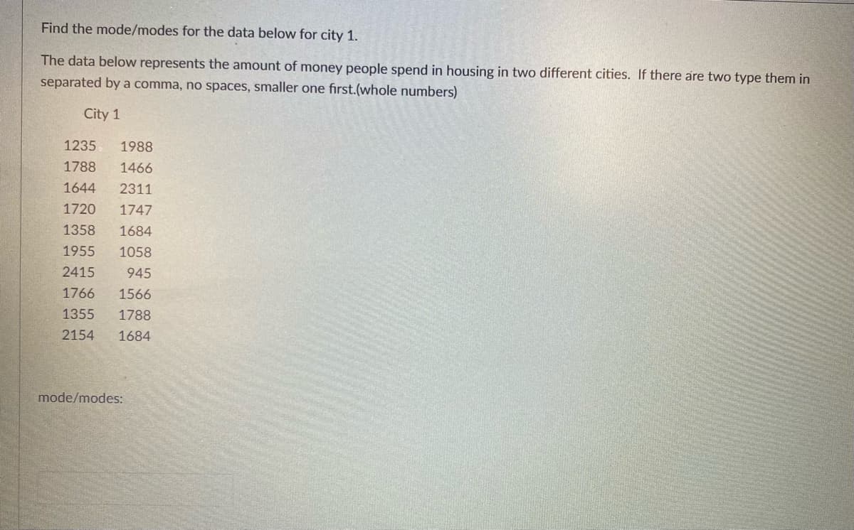 ### Finding the Mode for Housing Cost Data in City 1

#### Task:
Determine the mode or modes for the housing cost data in City 1.

#### Data Representation:
The dataset below outlines the amount of money (in whole numbers) people spend on housing in two different cities. Specifically, you are required to find the mode/modes for City 1. If there are multiple modes, list them in ascending order, separated by a comma with no spaces.

#### Data for City 1:
```
1235, 1988
1788, 1466
1644, 2311
1720, 1747
1358, 1684
1955, 1058
2415, 945
1766, 1566
1355, 1788
2154, 1684
```

#### Mode/ Modes for City 1:
```
Mode/ Modes: 
```

To find the mode for City 1, identify the most frequently occurring values in the dataset. If you identify two or more values that share the highest frequency, they should all be listed as modes.

**Example Calculation**:
1. **Data values in ascending order**:
   ```
   945, 1058, 1235, 1355, 1358, 1466, 1566, 1644, 1684, 1684, 1720, 1747, 1766, 1788, 1788, 1955, 1988, 2154, 2311, 2415
   ```
2. **Frequency tally**:
   - 945: 1
   - 1058: 1
   - 1235: 1
   - 1355: 1
   - 1358: 1
   - 1466: 1
   - 1566: 1
   - 1644: 1
   - 1684: 2
   - 1720: 1
   - 1747: 1
   - 1766: 1
   - 1788: 2
   - 1955: 1
   - 1988: 1
   - 2154: 1
   - 2311: 1
   - 2415: 1

3.