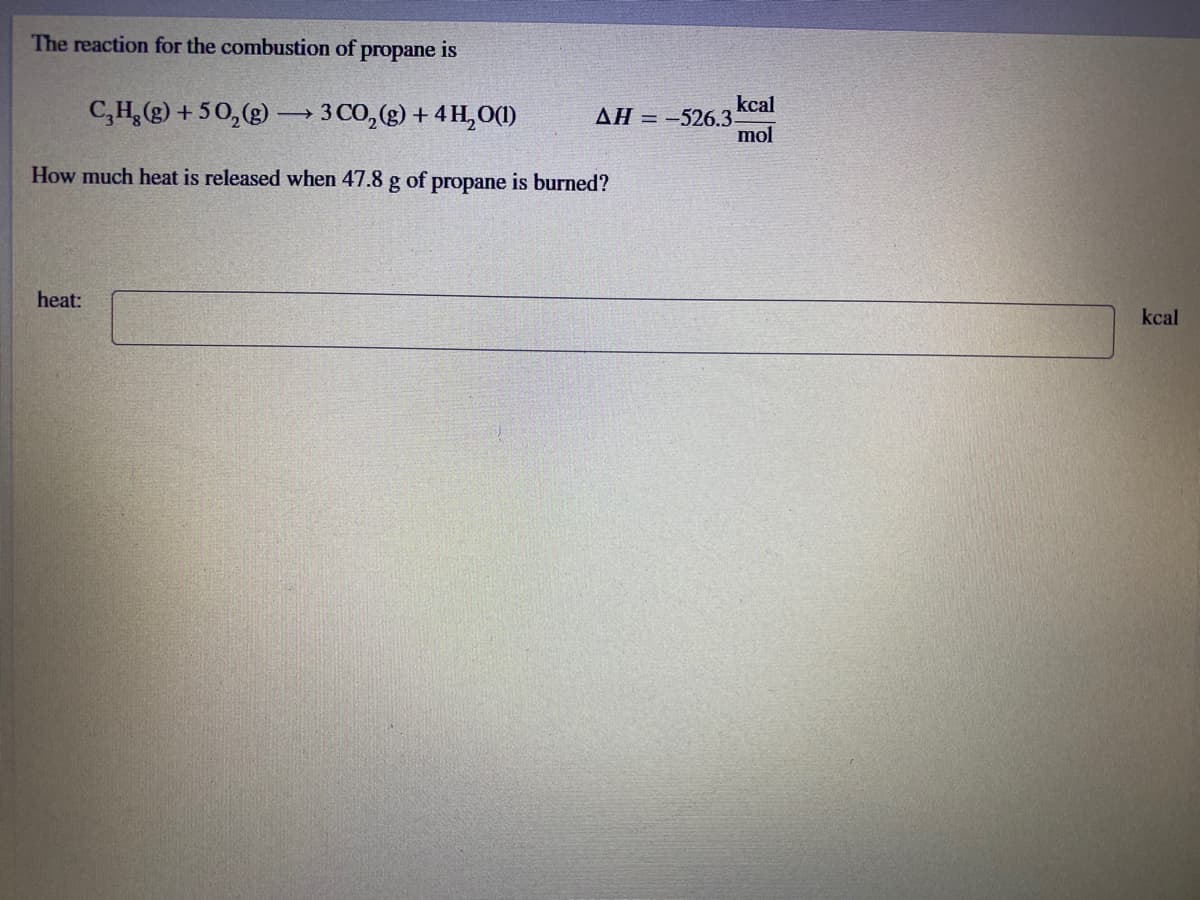 The reaction for the combustion of propane is
C,H,(g) + 50,(g) →3 CO,(g) + 4 H,O(1)
kcal
AH = -526.3-
mol
How much heat is released when 47.8 g of propane is burned?
heat:
kcal
