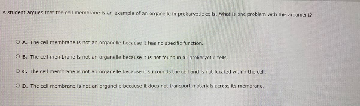 **Cell Membrane and Prokaryotic Cells: Understanding the Basics**

*Question:* A student argues that the cell membrane is an example of an organelle in prokaryotic cells. What is one problem with this argument?

**Options:**
- **A.** The cell membrane is not an organelle because it has no specific function.
- **B.** The cell membrane is not an organelle because it is not found in all prokaryotic cells.
- **C.** The cell membrane is not an organelle because it surrounds the cell and is not located within the cell.
- **D.** The cell membrane is not an organelle because it does not transport materials across its membrane.

### Explanation:

In prokaryotic cells, the cell membrane is a critical structure and plays various essential roles. However, it is incorrect to classify the cell membrane as an organelle. 

- **Option A:** Incorrect. The cell membrane has specific functions, including protecting the cell, controlling the movement of substances in and out of the cell, and acting as a communication interface.
- **Option B:** Incorrect. The cell membrane is found in all prokaryotic cells. It is a fundamental component of the cell structure.
- **Option C:** Correct. The cell membrane surrounds the cell and is not considered an internal structure, thus it is not typically classified as an organelle.
- **Option D:** Incorrect. The cell membrane does transport materials across its membrane through processes like passive and active transport.

Understanding these distinctions helps clarify the roles and definitions related to cell structures in biology.