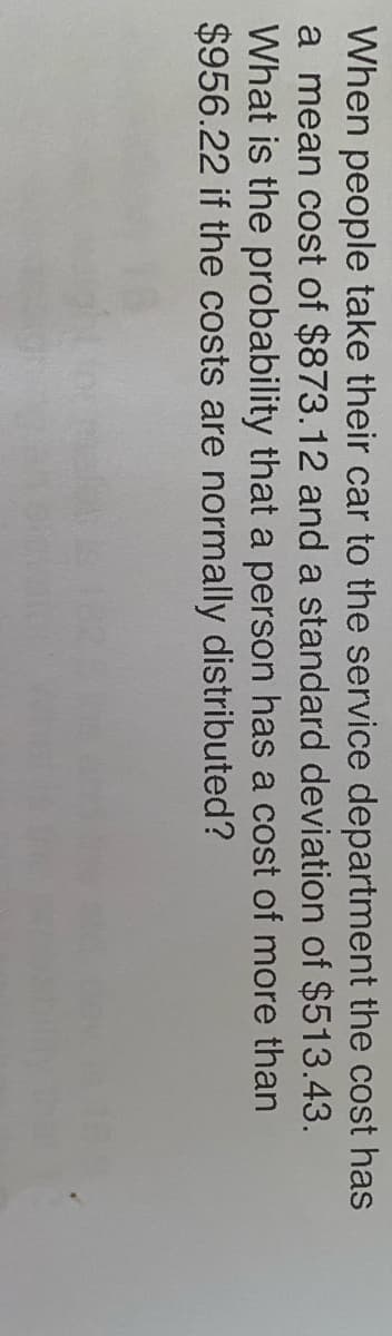 When people take their car to the service department the cost has
a mean cost of $873.12 and a standard deviation of $513.43.
What is the probability that a person has a cost of more than
$956.22 if the costs are normally distributed?
