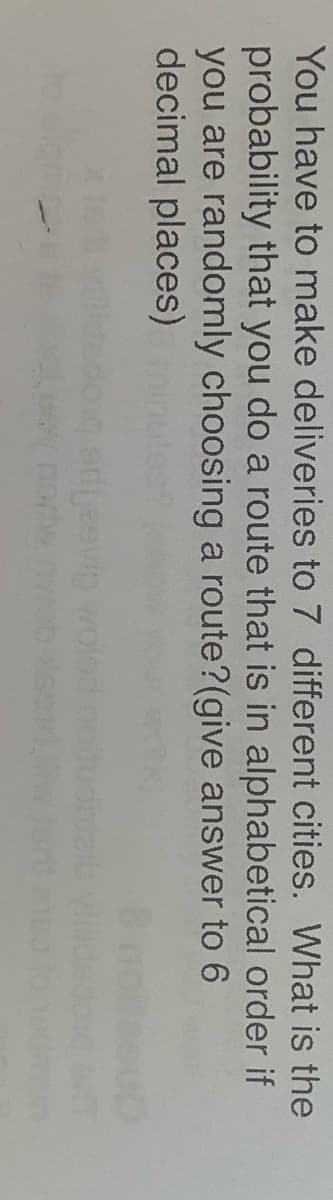 You have to make deliveries to 7 different cities. What is the
probability that you do a route that is in alphabetical order if
you are randomly choosing a route?(give answer to 6
decimal places)
norw
