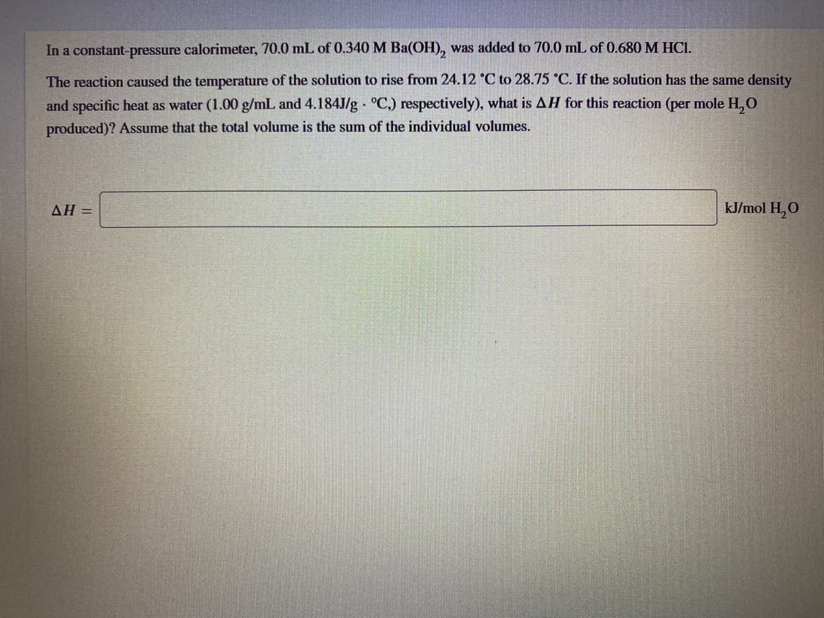 In a constant-pressure calorimeter, 70.0 mL of 0.340 M Ba(OH), was added to 70.0 mL of 0.680 M HCI.
The reaction caused the temperature of the solution to rise from 24.12 °C to 28.75 °C. If the solution has the same density
and specific heat as water (1.00 g/mL and 4.184J/g · °C.) respectively), what is AH for this reaction (per mole H, O
produced)? Assume that the total volume is the sum of the individual volumes.
AH =
kJ/mol H,O
