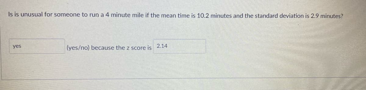 ### Statistical Analysis Example

#### Problem:
Is it unusual for someone to run a 4-minute mile if the mean time is 10.2 minutes and the standard deviation is 2.9 minutes?

#### Solution:
**Answer:**

- **Yes** (Yes/No) because the z-score is **2.14**.

The z-score is calculated using the formula:
\[ z = \frac{X - \mu}{\sigma} \]
where:
- \( X \) = 4 minutes (time to run a mile)
- \( \mu \) = 10.2 minutes (mean time)
- \( \sigma \) = 2.9 minutes (standard deviation)

### Explanation:
A z-score of 2.14 means that the 4-minute mile is 2.14 standard deviations below the mean time of 10.2 minutes. In the context of a normal distribution, a z-score greater than 2 (in magnitude) is generally considered to indicate that the value is unusual.

### Diagram:
Unfortunately, the image does not contain any graphs or diagrams. However, a typical illustration to accompany this information would be a bell curve (normal distribution curve) showing the mean at the highest point and the z-score positioned on the curve to indicate its distance from the mean.