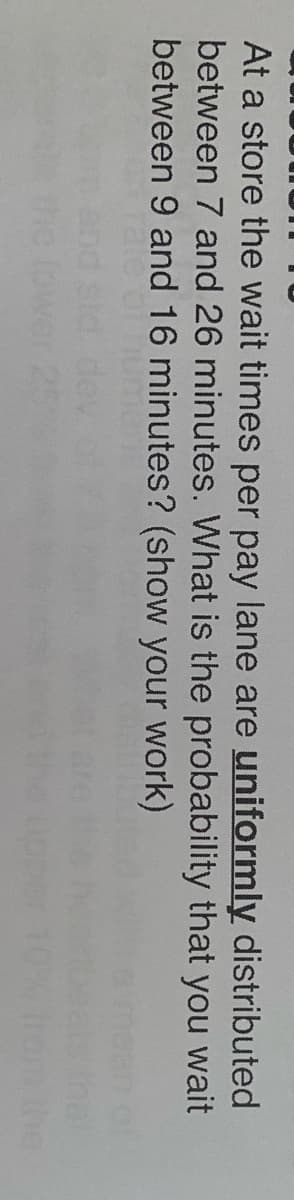 At a store the wait times per pay lane are uniformly distributed
between 7 and 26 minutes. What is the probability that you wait
between 9 and 16 minutes? (show your work)
the
