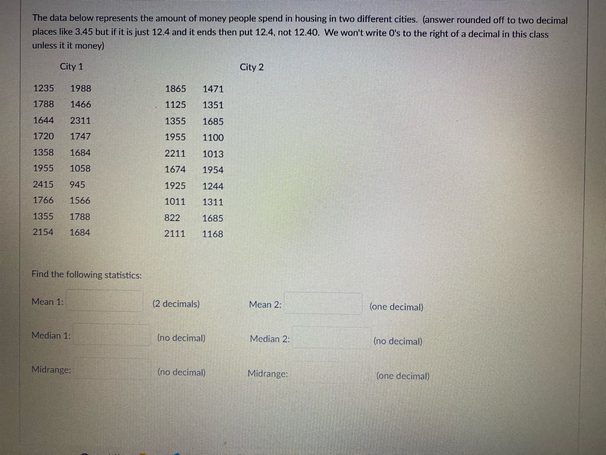 The data below represents the amount of money people spend in housing in two different cities. (answer rounded off to two decimal
places like 3.45 but if it is just 12.4 and it ends then put 12.4, not 12.40. We won't write O's to the right of a decimal in this class
unless it it money)
City 1
City 2
1235
1988
1865
1471
1788
1466
1125
1351
1644
2311
1355
1685
1720
1747
1955
1100
1358
1684
2211
1013
1955
1058
1674
1954
2415
945
1925
1244
1766
1566
1011
1311
1355
1788
822
1685
2154
1684
2111
1168
Find the following statistics:
Mean 1:
(2 decimals)
Mean 2:
(one decimal)
Median 1:
(no decimal)
Median 2:
(no decimal)
Midrange:
(no decimal)
Midrange:
(one decimal)
