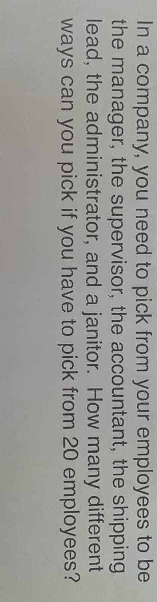 In a company, you need to pick from your employees to be
the manager, the supervisor, the accountant, the shipping
lead, the administrator, and a janitor. How many different
ways can you pick if you have to pick from 20 employees?
