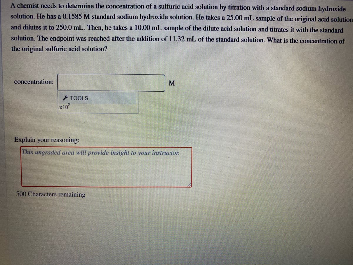 A chemist needs to determine the concentration of a sulfuric acid solution by titration with a standard sodium hydroxide
solution. He has a 0.1585 M standard sodium hydroxide solution. He takes a 25.00 mL sample of the original acid solution
and dilutes it to 250.0 mL. Then, he takes a 10.00 mL sample of the dilute acid solution and titrates it with the standard
solution. The endpoint was reached after the addition of 11.32 mL of the standard solution. What is the concentration of
the original sulfuric acid solution?
concentration:
M
TOOLS
x10
Explain your reasoning:
This ungraded area will provide insight to your instructor.
500 Characters remaining
