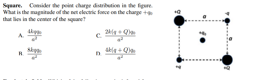 Square. Consider the point charge distribution in the figure.
What is the magnitude of the net electric force on the charge +qo
that lies in the center of the square?
+Q
a
4kqqo
A.
2k(q + Q)qo
С.
+90
a²
a2
8kqqo
В.
4k(q + Q)qo
D.
a2
a2
+Q
