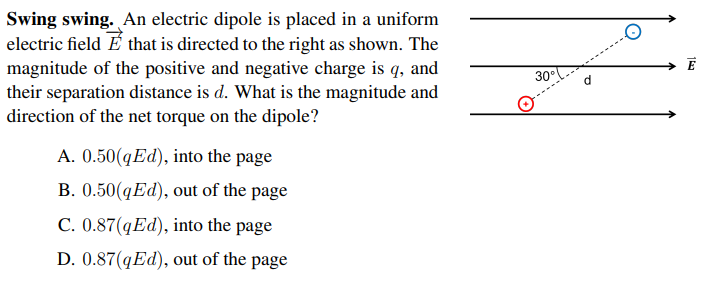 Swing swing. An electric dipole is placed in a uniform
electric field É that is directed to the right as shown. The
E
magnitude of the positive and negative charge is q, and
their separation distance is d. What is the magnitude and
direction of the net torque on the dipole?
30°
A. 0.50(qEd), into the page
B. 0.50(qEd), out of the page
C. 0.87(qEd), into the page
D. 0.87(qEd), out of the page
