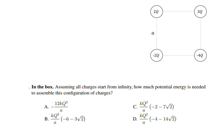 2Q
3Q
а
-2Q
-4Q
. In the box. Assuming all charges start from infinity, how much potential energy is needed
to assemble this configuration of charges?
12kQ?
kQ² (-2 – 7V2)
(-2 –
А.
С.
kQ?
(-6 – 3/2)
kQ²
D.
-(-4 – 14/2)
В.
