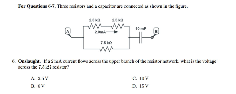 For Questions 6-7, Three resistors and a capacitor are connected as shown in the figure.
2.5 kQ
2.5 kQ
10 mF
2.0mA
в
7.5 kQ
6. Onslaught. If a 2 mA current flows across the upper branch of the resistor network, what is the voltage
across the 7.5 kN resistor?
А. 2.5 V
С. 10 V
В. 6V
D. 15 V
