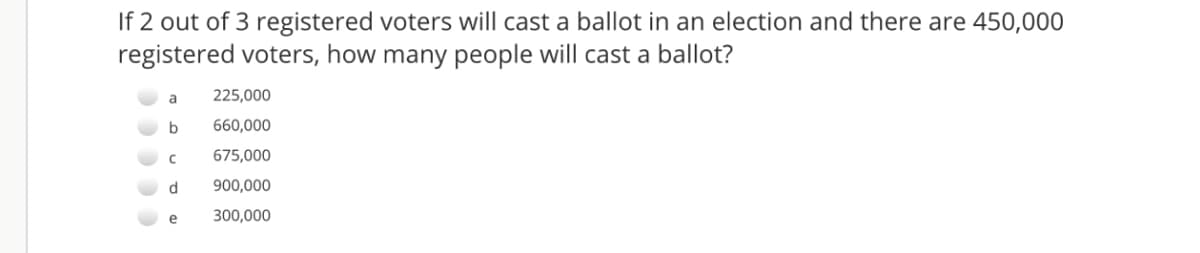 If 2 out of 3 registered voters will cast a ballot in an election and there are 450,000
registered voters, how many people will cast a ballot?
a
225,000
660,000
675,000
d
900,000
e
300,000
