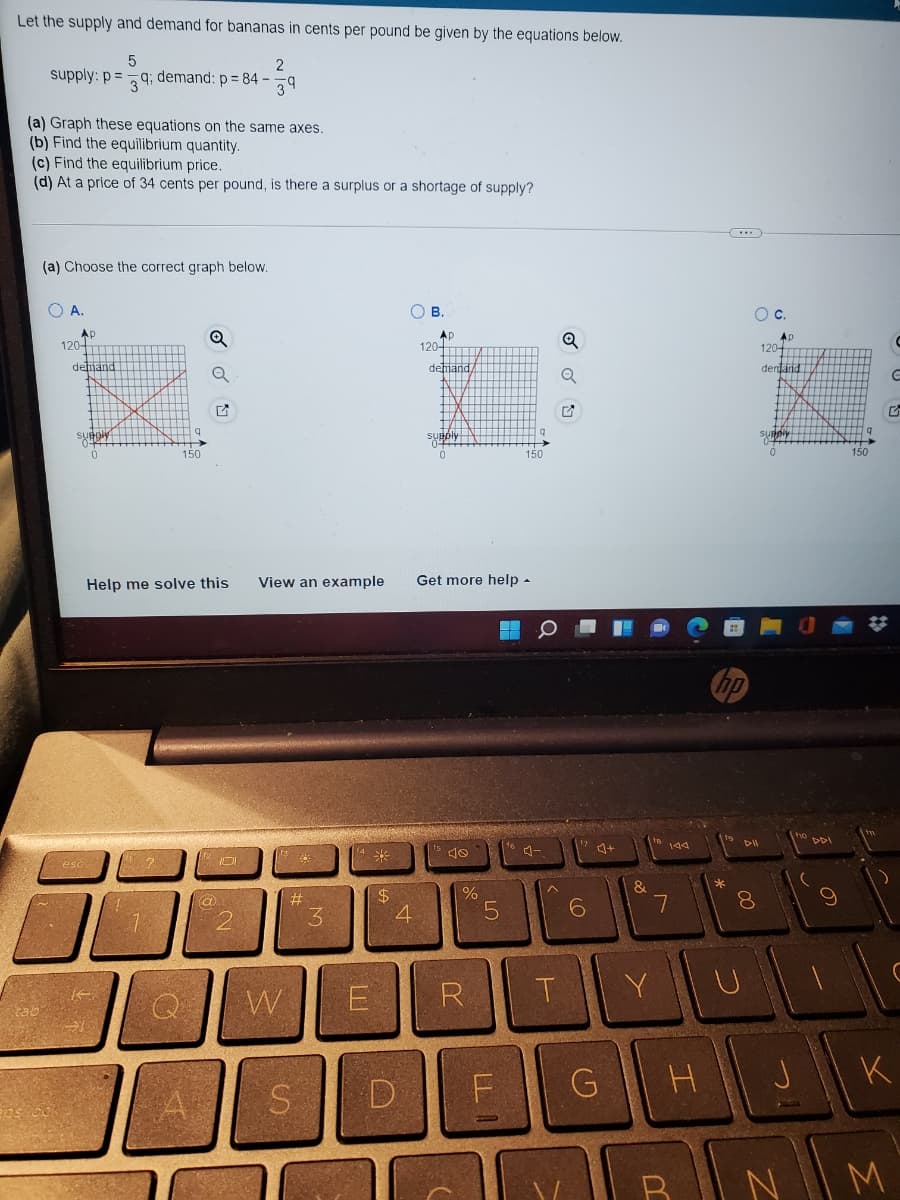 Let the supply and demand for bananas in cents per pound be given by the equations below.
supply: p =
2
9; demand: p = 84 -
39
(a) Graph these equations on the same axes.
(b) Find the equilibrium quantity.
(c) Find the equilibrium price.
(d) At a price of 34 cents per pound, is there a surplus or a shortage of supply?
(a) Choose the correct graph below.
O A.
Ов.
Oc.
AD
120
Ap
120-
Ap
120
dehjano
detiand,
denarid
supply
150
150
150
Help me solve this
View an example
Get more help -
DI
144
米
-.
esc
*
&
#3
3
$4
4.
8.
R
T.
Y
G
K
D
M
