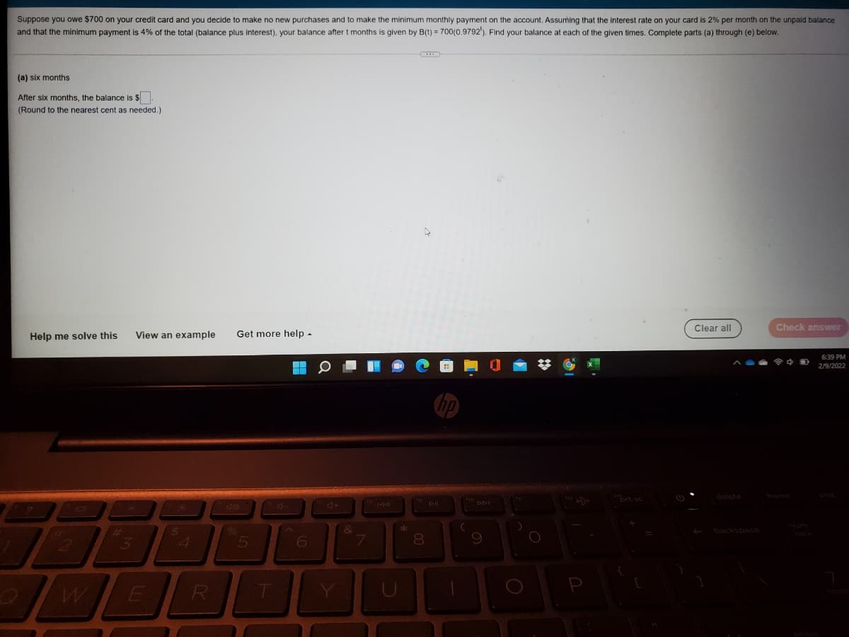 Suppose you owe $700 on your credit card and you decide to make no new purchases and to make the minimum monthly payment on the account. Assuming that the interest rate on your card is 2% per month on the unpaid balance
and that the minimum payment is 4% of the total (balance plus interest), your balance after t months is given by B(t) = 700(0.9792'). Find your balance
each of the given times. Complete parts (a) through (e) below.
(a) six months
After six months, the balance is $
(Round to the nearest cent as needed.)
Help me solve this
View an example
Get more help-
Clear all
Check answer
6:39 PM
2/9/2022
prt sc
delete
home
423
%6
3.
THum
8.
backspace
lock
