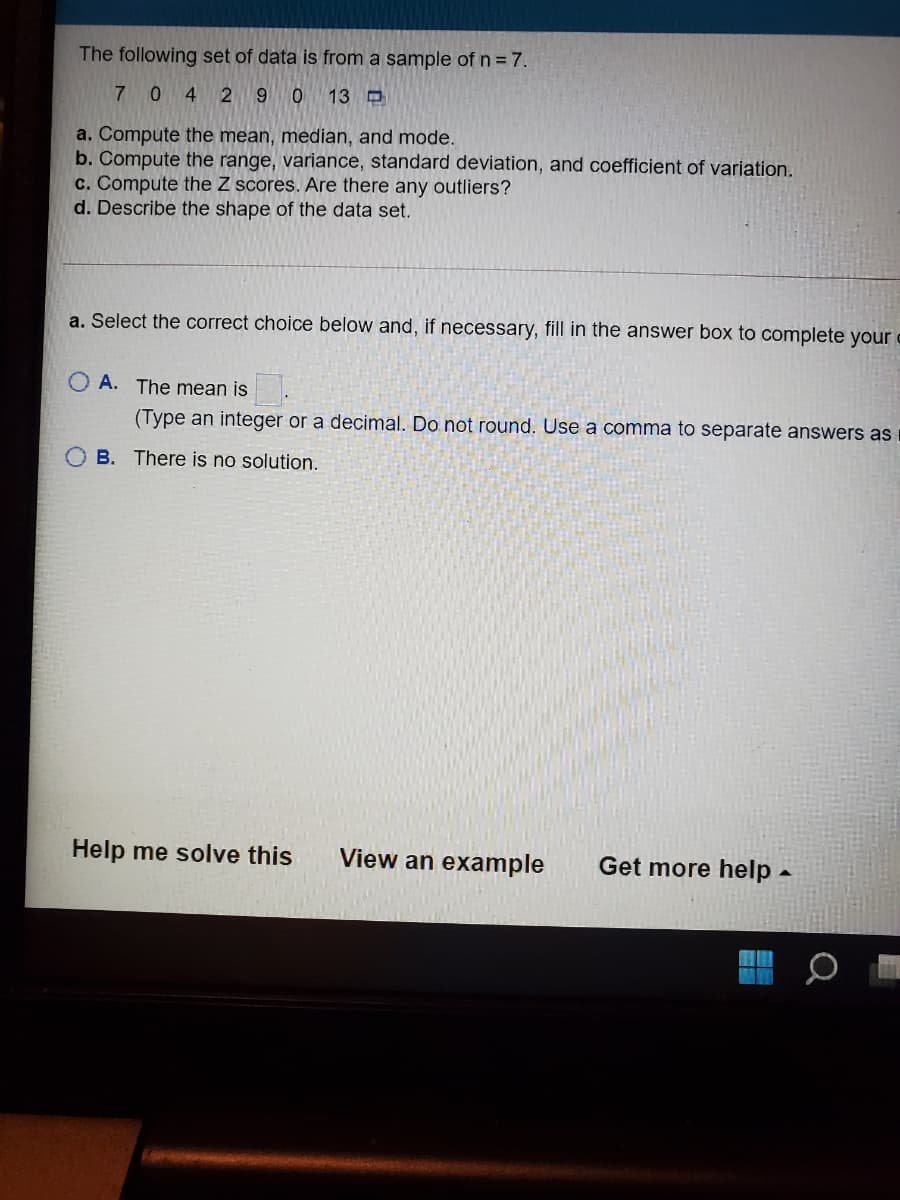 The following set of data is from a sample of n = 7.
7 0 4 2 9 0 13D
a. Compute the mean, median, and mode.
b. Compute the range, variance, standard deviation, and coefficient of variation.
c. Compute the Z scores. Are there any outliers?
d. Describe the shape of the data set.
a. Select the correct choice below and, if necessary, fill in the answer box to complete your
O A. The mean is
(Type an integer or a decimal. Do not round. Use a comma to separate answers as
B. There is no solution.
Help me solve this
View an example
Get more help -
