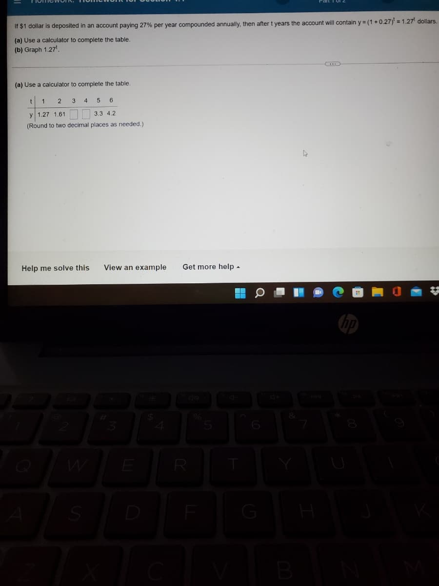 If $1 dollar is deposited in an account paying 27% per year compounded annually, then after t years the account will contain y = (1 + 0.27) = 1.27 dollars.
(a) Use a calculator to complete the table.
(b) Graph 1.27'.
(a) Use a calculator to complete the table.
1
2
4
5
6
y 1.27 1.61
3.3 4.2
(Round to two decimal places as needed.)
Help me solve this
View an example
Get more help -
R
D
G
H
