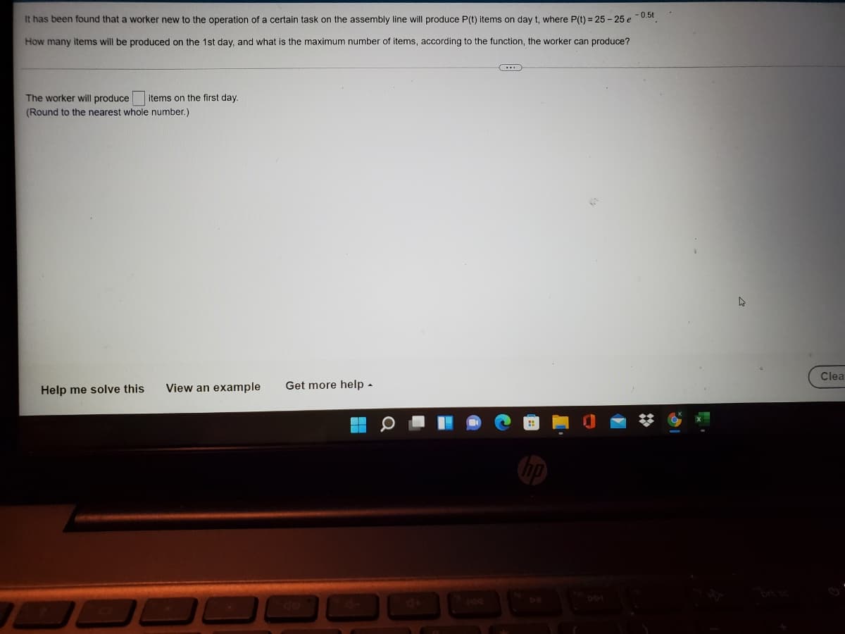 It has been found that a worker new to the operation of a certain task on the assembly line will produce P(t) items on day t, where P(t) = 25 - 25 e0.5t.
How many items will be produced on the 1st day, and what is the maximum number of items, according to the function, the worker can produce?
The worker will produce items on the first day.
(Round to the nearest whole number.)
Clea
Help me solve this
View an example
Get more help -
bp
