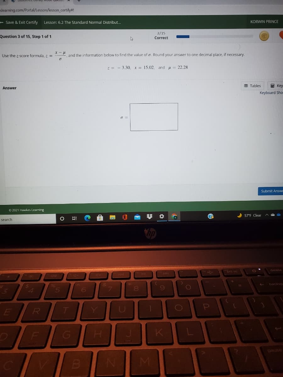 slearning.com/Portal/Lesson/lesson_certify#!
- Save & Exit Certify
Lesson: 6.2 The Standard Normal Distribut..
KORWIN PRINCE
2/15
Correct
Question 3 of 15, Step 1 of 1
X -
Use the z-score formula, z =
H-
and the information below to find the value of o. Round your answer to one decimal place, if necessary.
z = - 3.30, x = 15.02, and u = 22.28
囲 Tables
回 Key
Answer
Keyboard Sho
O =
Submit Answe
© 2021 Hawkes Learning
林
57°F Clear
search
brt sc
delete
backsp
23
80
T
sned
