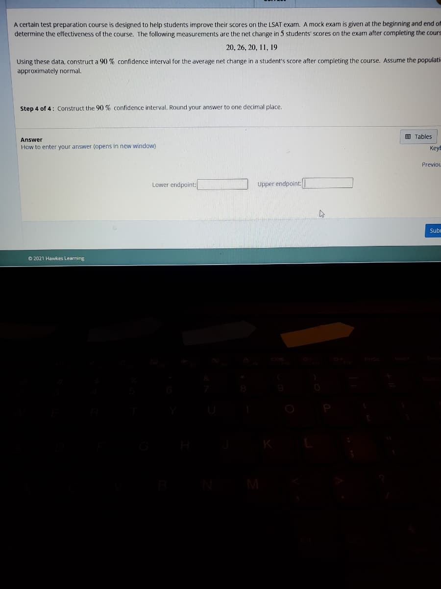 A certain test preparation course is designed to help students improve their scores on the LSAT exam. A mock exam is given at the beginning and end of
determine the effectiveness of the course. The following measurements are the net change in 5 students' scores on the exam after completing the cours
20, 26, 20, 11, 19
Using these data, construct a 90 % confidence interval for the average net change in a student's score after completing the course. Assume the populati
approximately normal.
Step 4 of 4: Construct the 90 % confidence interval. Round your answer to one decimal place.
E Tables
Answer
How to enter your answer (opens in new window)
Keyb
Previou
Lower endpoint:
Upper endpoint:
Subm
© 2021 Hawkes Learning

