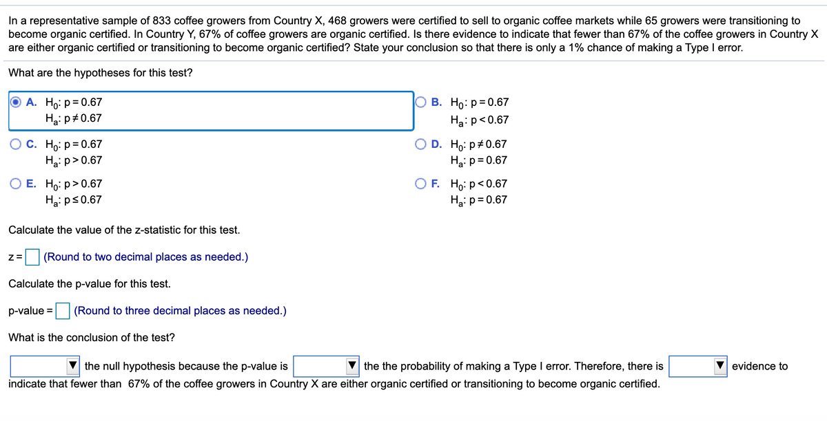 **Hypothesis Testing for Organic Certification of Coffee Growers**

In a representative sample of 833 coffee growers from Country X, 468 growers were certified to sell to organic coffee markets while 65 growers were transitioning to become organic certified. In Country Y, 67% of coffee growers are organic certified. Is there evidence to indicate that fewer than 67% of the coffee growers in Country X are either organic certified or transitioning to become organic certified? State your conclusion so that there is only a 1% chance of making a Type I error. 

What are the hypotheses for this test?

A. \( H_0: p = 0.67 \)
   \( H_a: p \neq 0.67 \)

B. \( H_0: p = 0.67 \)
   \( H_a: p < 0.67 \)

C. \( H_0: p = 0.67 \)
   \( H_a: p > 0.67 \)

D. \( H_0: p \neq 0.67 \)
   \( H_a: p = 0.67 \)

E. \( H_0: p > 0.67 \)
   \( H_a: p \leq 0.67 \)

F. \( H_0: p < 0.67 \)
   \( H_a: p = 0.67 \)

Calculate the value of the z-statistic for this test.

\[ z = \]
(Round to two decimal places as needed.)

Calculate the p-value for this test.

\[ p\text{-value} = \]
(Round to three decimal places as needed.)

What is the conclusion of the test?

___ the null hypothesis because the p-value is ___ the probability of making a Type I error. Therefore, there is ___ evidence to indicate that fewer than 67% of the coffee growers in Country X are either organic certified or transitioning to become organic certified.

### Analysis:

The text is presenting a hypothesis test scenario to determine if the proportion of coffee growers in Country X who are certified or transitioning to organic certification is lower than the 67% certification rate in Country Y. 

1. **Hypotheses (Step 1):**
   - Null Hypothesis (\(H_0\)): \( p = 0.67 \)
   - Alternative Hypothesis (\(H_a\)): \( p < 0.67 \)

