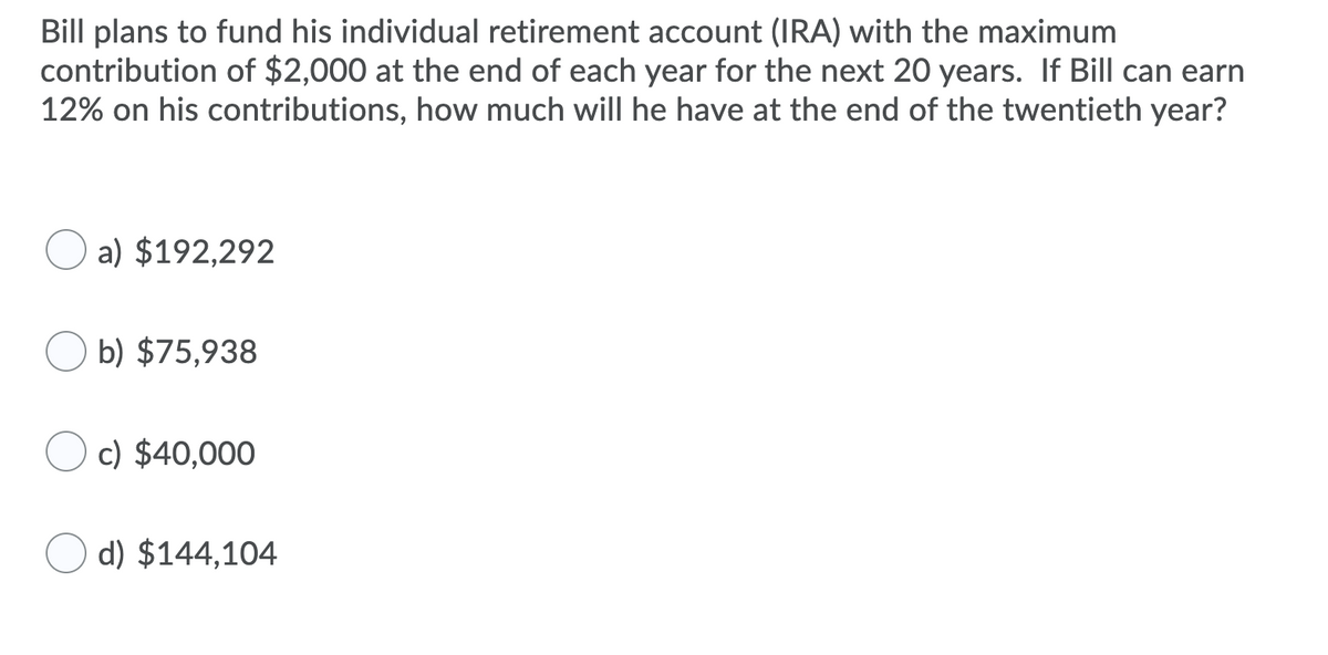 **IRA Growth Calculation Problem**

---

**Problem Statement:**

Bill plans to fund his individual retirement account (IRA) with the maximum contribution of $2,000 at the end of each year for the next 20 years. If Bill can earn 12% on his contributions, how much will he have at the end of the twentieth year?

**Options:**

a) $192,292

b) $75,938

c) $40,000

d) $144,104

**Explanation:**

To determine how much Bill will have at the end of the twentieth year, one must use the future value formula for an annuity, which accounts for regular contributions and compound interest. The formula is:

\[ FV = P \times \left( \frac{(1 + r)^n - 1}{r} \right) \]

Where:
- \( P \) is the annual contribution ($2,000).
- \( r \) is the annual interest rate (12% or 0.12).
- \( n \) is the number of years (20).

The correct option for the future value (FV) is calculated and represented among the choices given. Please solve this calculation to select the right answer.

**Further Reading:**
Understanding the growth of investments over time with compound interest can significantly impact retirement planning and financial literacy. It is recommended to familiarize yourself with annuity calculations and the principles of compound interest.

---

Always consider leveraging financial calculators or spreadsheet software to compute future values and verify your understanding of annuity formulas.