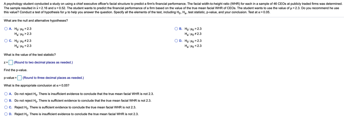 A psychology student conducted a study on using a chief executive officer's facial structure to predict a firm's financial performance. The facial width-to-height ratio (WHR) for each in a sample of 46 CEOS at publicly traded firms was determined.
The sample resulted in x = 2.16 and s = 0.52. The student wants to predict the financial performance of a firm based on the value of the true mean facial WHR of CEOS. The student wants to use the value of u = 2.3. Do you recommend he use
this value? Conduct a test of hypothesis for u to help you answer the question. Specify all the elements of the test, including Ho, Ha, test statistic, p-value, and your conclusion. Test at a = 0.05.
What are the null and alternative hypotheses?
О В. Но: Но 3 2.3
Ha: Ho #2.3
A. Ho: Ho = 2.3
Ha: Ho > 2.3
О с. Но: Но #2.3
Ha: Ho = 2.3
D. Ho: Ho = 2.3
Ha: Ho < 2.3
What is the value of the test statistic?
(Round to two decimal places as needed.)
Find the p-value.
p-value = (Round to three decimal places as needed.)
What is the appropriate conclusion at a = 0.05?
A. Do not reject Ho. There is insufficient evidence to conclude that the true mean facial WHR is not 2.3.
B. Do not reject Ho. There is sufficient evidence to conclude that the true mean facial WHR is not 2.3.
C. Reject Ho: There is sufficient evidence to conclude the true mean facial WHR is not 2.3.
O D. Reject Ho. There is insufficient evidence to conclude the true mean facial WHR is not 2.3.
