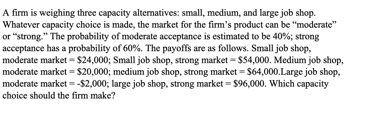 A firm is weighing three capacity alternatives: small, medium, and large job shop.
Whatever capacity choice is made, the market for the firm's product can be “moderate"
or "strong." The probability of moderate acceptance is estimated to be 40%; strong
acceptance has a probability of 60%. The payoffs are as follows. Small job shop,
moderate market = $24,000; Small job shop, strong market = $54,000. Medium job shop,
moderate market = $20,000; medium job shop, strong market = $64,000.Large job shop,
moderate market = -$2,000; large job shop, strong market = $96,000. Which capacity
choice should the firm make?
