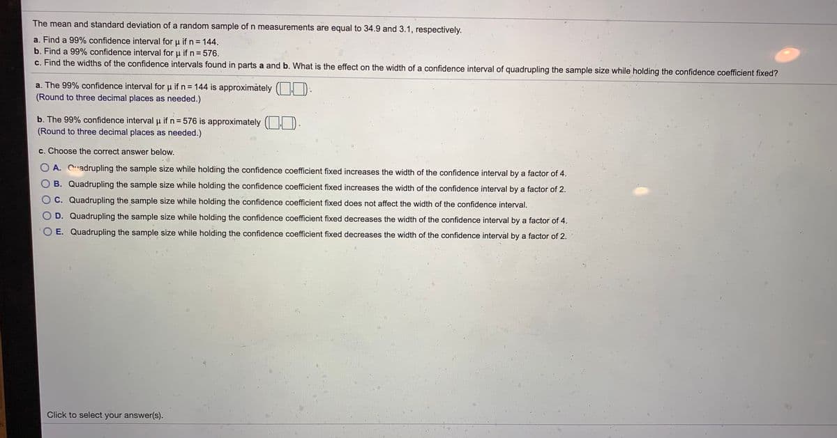 The mean and standard deviation of a random sample of n measurements are equal to 34.9 and 3.1, respectively.
a. Find a 99% confidence interval for u ifn= 144.
b. Find a 99% confidence interval for u if n = 576.
c. Find the widths of the confidence intervals found in parts a and b. What is the effect on the width of a confidence interval of quadrupling the sample size while holding the confidence coefficient fixed?
a. The 99% confidence interval for u if n= 144 is approximàtely (| | D
(Round to three decimal places as needed.)
b. The 99% confidence interval p if n = 576 is approximately ( |
(Round to three decimal places as needed.)
c. Choose the correct answer below.
O A. Cadrupling the sample size while holding the confidence coefficient fixed increases the width of the confidence interval by a factor of 4.
B. Quadrupling the sample size while holding the confidence coefficient fixed increases the width of the confidence interval by a factor of 2.
OC. Quadrupling the sample size while holding the confidence coefficient fixed does not affect the width of the confidence interval.
D. Quadrupling the sample size while holding the confidence coefficient fixed decreases the width of the confidence interval by a factor of 4.
O E. Quadrupling the sample size while holding the confidence coefficient fixed decreases the width of the confidence interval by a factor of 2.
Click to select your answer(s).
