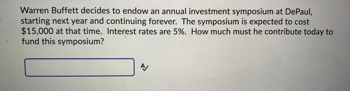 Warren Buffett decides to endow an annual investment symposium at DePaul,
starting next year and continuing forever. The symposium is expected to cost
$15,000 at that time. Interest rates are 5%. How much must he contribute today to
fund this symposium?
