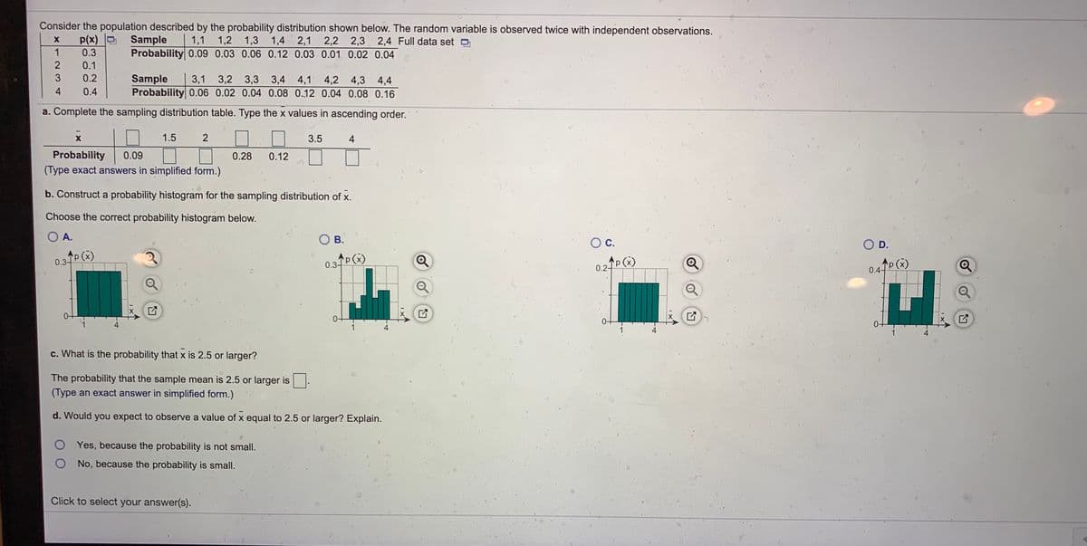 Consider the population described by the probability distribution shown below. The random variable is observed twice with independent observations.
1,3 1,4 2,1 2,2 2,3 2,4 Full data set O
p(x) D
Sample
Probability 0.09 0.03 0.06 0.12 0.03 0.01 0.02 0.04
1,1 1,2
1
0.3
0.1
0.2
Sample
Probability 0.06 0.02 0.04 0.08 0.12 0.04 0.08 0.16
3,1 3,2
3,3
3,4 4,1 4,2 4,3 4,4
4
0.4
a. Complete the sampling distribution table. Type the x values in ascending order.
1.5
2
3.5
4
Probability
(Type exact answers in simplified form.)
0.09
0.28
0.12
b. Construct a probability histogram for the sampling distribution of x.
Choose the correct probability histogram below.
O A.
В.
Oc.
O D.
p (x)
P(x)
0.3-
0.3-
0.2 P(x)
p (x)
0.4P ()
1
1
1
c. What is the probability that x is 2.5 or larger?
The probability that the sample mean is 2.5 or larger is
(Type an exact answer in simplified form.)
d. Would you expect to observe a value of x equal to 2.5 or larger? Explain.
O Yes, because the probability is not small.
O No, because the probability is small.
Click to select your answer(s).
