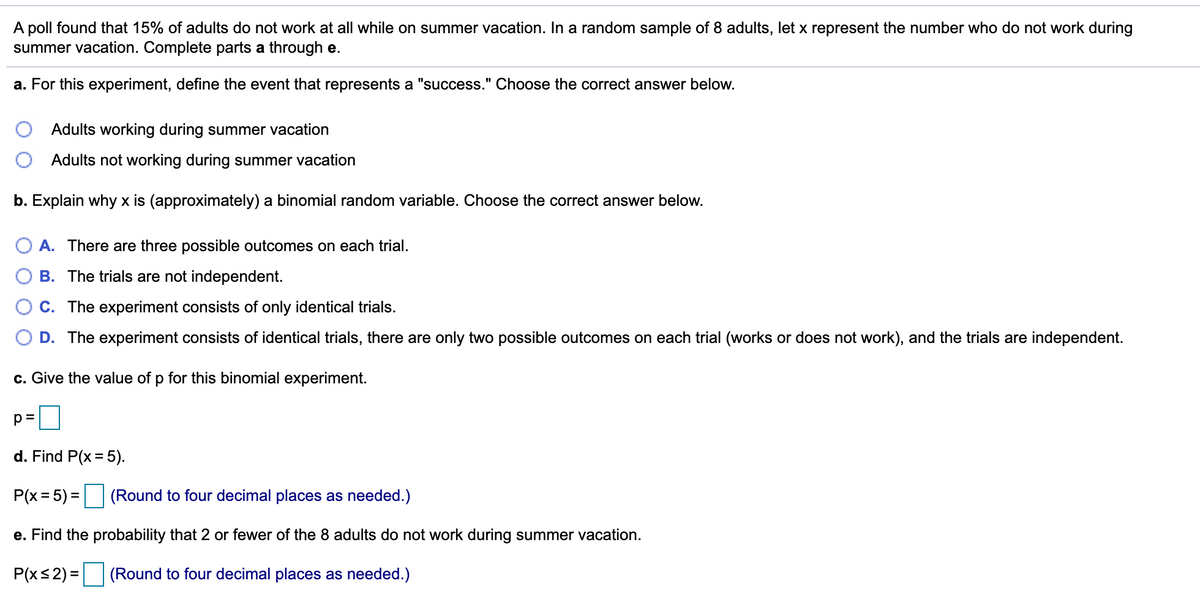 ## Binomial Probability Example

A poll found that 15% of adults do not work at all while on summer vacation. In a random sample of 8 adults, let \( x \) represent the number who do not work during summer vacation. Complete parts a through e.

### Part A: Define Success in the Experiment
For this experiment, define the event that represents a "success." Choose the correct answer below.

- \( \bigcirc \) Adults working during summer vacation
- \( \bigcirc \) Adults not working during summer vacation

### Part B: Determine Why \( x \) is a Binomial Random Variable
Explain why \( x \) is (approximately) a binomial random variable. Choose the correct answer below.

- \( \bigcirc \) A. There are three possible outcomes on each trial.
- \( \bigcirc \) B. The trials are not independent.
- \( \bigcirc \) C. The experiment consists of only identical trials.
- \( \bigcirc \) D. The experiment consists of identical trials, there are only two possible outcomes on each trial (works or does not work), and the trials are independent.

### Part C: Find the Probability \( p \)
Give the value of \( p \) for this binomial experiment.

\[ p = \_\_\_\_ \]

### Part D: Calculate \( P(x = 5) \)
Find \( P(x = 5) \).

\[ P(x = 5) = \_\_\_\_ \quad (\text{Round to four decimal places as needed.}) \]

### Part E: Calculate \( P(x \leq 2) \)
Find the probability that 2 or fewer of the 8 adults do not work during summer vacation.

\[ P(x \leq 2) = \_\_\_\_ \quad (\text{Round to four decimal places as needed.}) \]

*This exercise demonstrates how to apply the binomial probability formula in a real-world context.*