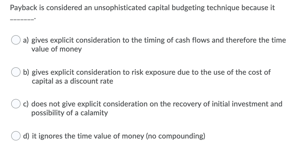 ### Understanding the Payback Period in Capital Budgeting

**Question:**
Payback is considered an unsophisticated capital budgeting technique because it _______.

**Options:**

- **a) gives explicit consideration to the timing of cash flows and therefore the time value of money**
  
- **b) gives explicit consideration to risk exposure due to the use of the cost of capital as a discount rate**
  
- **c) does not give explicit consideration on the recovery of initial investment and possibility of a calamity**
  
- **d) it ignores the time value of money (no compounding)**

**Explanation:**

**Option a:** This option suggests that the payback method does give consideration to the timing of cash flows and the time value of money. However, this is incorrect as the payback method does not account for the time value of money.

**Option b:** This implies that the payback method would consider risk exposure and the use of cost of capital, which is also not true for the payback period calculation.

**Option c:** Indicates the method does not consider the recovery of initial investment and the possibility of a calamity. This is also incorrect as the main purpose of the payback method is to determine how long it takes to recover the initial investment, even though it overlooks other risks and aspects.

**Option d:** This is the correct answer. The payback period calculation ignores the time value of money because it does not discount future cash flows, making it an unsophisticated method for capital budgeting compared to other methods like Net Present Value (NPV) or Internal Rate of Return (IRR) which do account for the time value of money through compounding.

By understanding these points, it becomes clear why the payback period is considered a basic and less sophisticated method in capital budgeting techniques. It provides a quick estimate of investment recovery time but lacks a comprehensive analysis of financial viability.