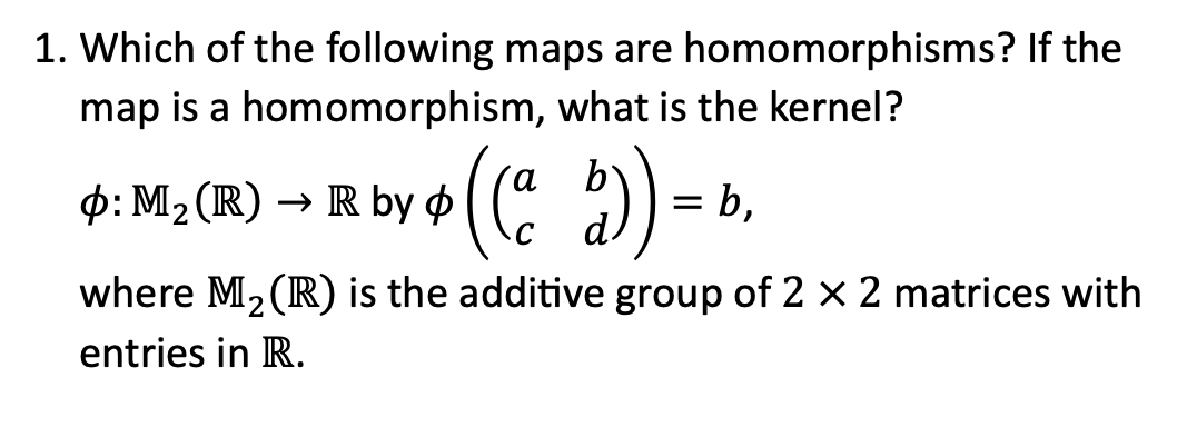 **Question 1:**

Which of the following maps are homomorphisms? If the map is a homomorphism, what is the kernel?

\[
\phi: \mathbf{M}_2(\mathbb{R}) \to \mathbb{R} \text{ by } \phi\left(\left(\begin{array}{cc} a & b \\ c & d \end{array}\right)\right) = b,
\]

where \(\mathbf{M}_2(\mathbb{R})\) is the additive group of \(2 \times 2\) matrices with entries in \(\mathbb{R}\).