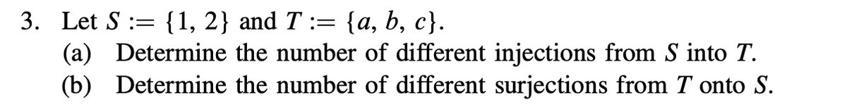 3. Let S := {1, 2} and T := {a, b, c}.
(a) Determine the number of different injections from S into T.
(b) Determine the number of different surjections from T onto S.