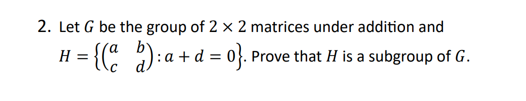 2. Let G be the group of 2 x 2 matrices under addition and
H = {(a b):a+d= 0}. Prove that H is a subgroup of G.