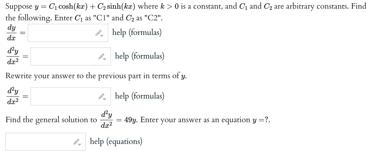 Suppose y = C₁ cosh(kx) + C₂ sinh(kx) where k> 0 is a constant, and C₁ and C₂ are arbitrary constants. Find
the following. Enter C₁ as "C1" and C2 as "C2".
dy
help (formulas)
dx
=
d²y
help (formulas)
dx²
Rewrite your answer to the previous part in terms of y.
d²y
help (formulas)
d.x²
=
Find the general solution to
->
3-1
d²y
dx²
=
49y. Enter your answer as an equation y =?.
help (equations)