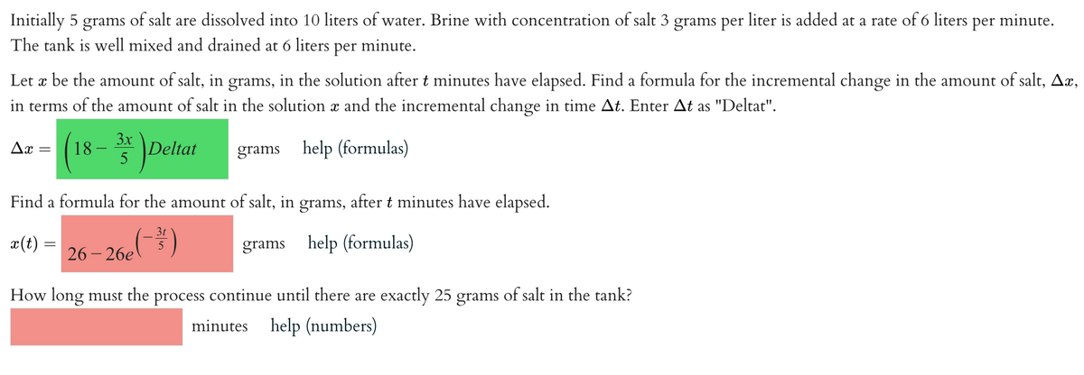 Initially 5 grams of salt are dissolved into 10 liters of water. Brine with concentration of salt 3 grams per liter is added at a rate of 6 liters per minute.
The tank is well mixed and drained at 6 liters
per
minute.
Let x be the amount of salt, in grams, in the solution after t minutes have elapsed. Find a formula for the incremental change in the amount of salt, Ax,
in terms of the amount of salt in the solution x and the incremental change in time At. Enter At as "Deltat".
3x
grams help (formulas)
Ax
18
Deltat
Find a formula for the amount of salt, in grams, after t minutes have elapsed.
x(t) =
grams help (formulas)
26-26e
3t
5
How long must the process continue until there are exactly 25 grams of salt in the tank?
minutes help (numbers)