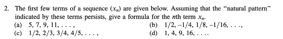 2. The first few terms of a sequence (x) are given below. Assuming that the “natural pattern"
indicated by these terms persists, give a formula for the nth term xn.
(a) 5, 7, 9, 11, . . .,
(c) 1/2, 2/3, 3/4, 4/5, .
(b)
1/2, -1/4, 1/8, −1/16, . . .,
(d)
1, 4, 9, 16, . . ..